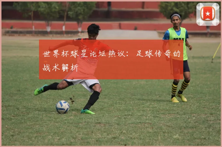 世界杯球星论坛热议:足球传奇的战术解析