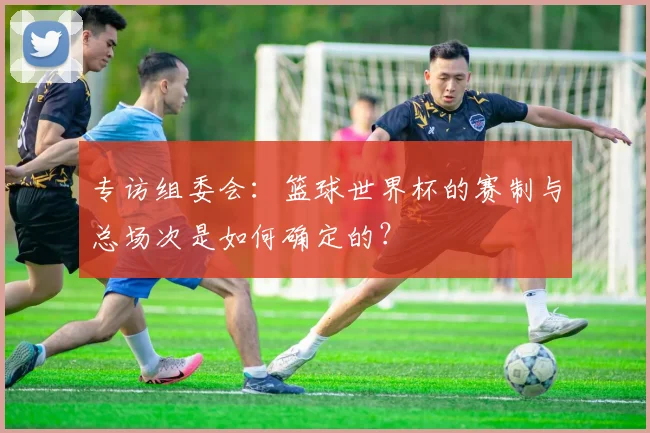 专访组委会:篮球世界杯的赛制与总场次是如何确定的?