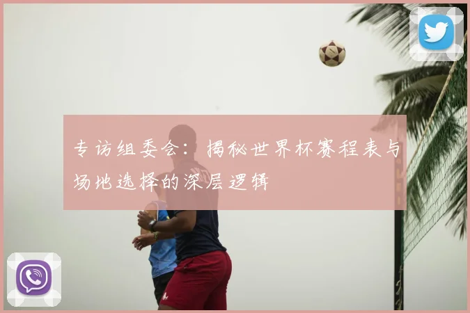 专访组委会：揭秘世界杯赛程表与场地选择的深层逻辑