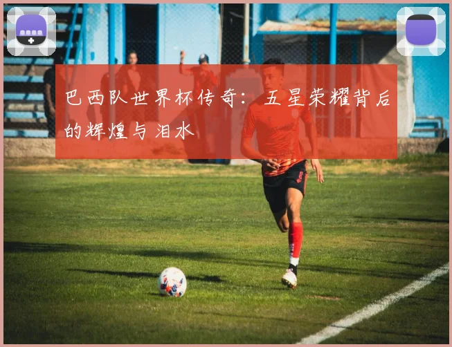 巴西队世界杯传奇：五星荣耀背后的辉煌与泪水