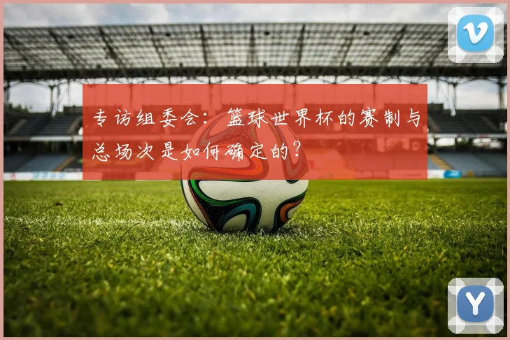 专访组委会:篮球世界杯的赛制与总场次是如何确定的?