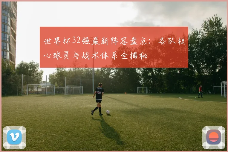 世界杯32强最新阵容盘点：各队核心球员与战术体系全揭秘