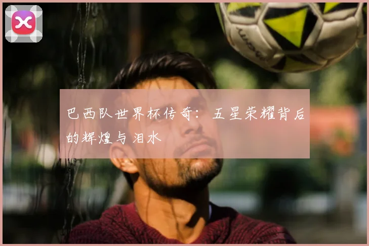 巴西队世界杯传奇：五星荣耀背后的辉煌与泪水