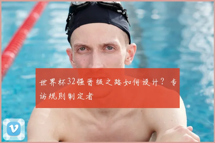 世界杯32强晋级之路如何设计?专访规则制定者