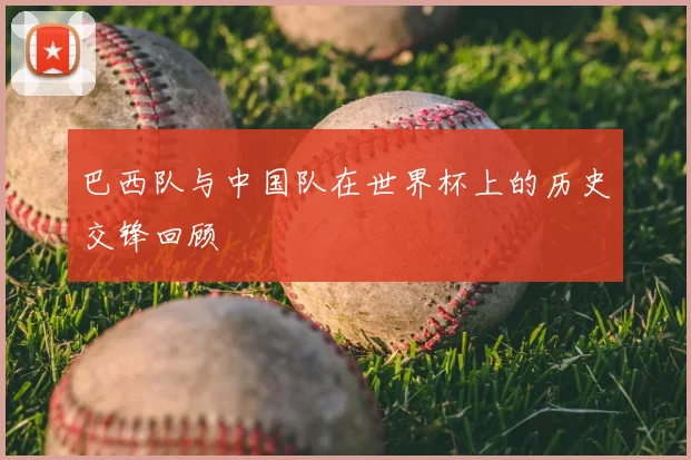 巴西队与中国队在世界杯上的历史交锋回顾
