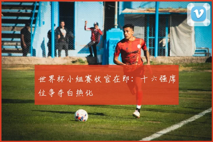 世界杯小组赛收官在即:十六强席位争夺白热化
