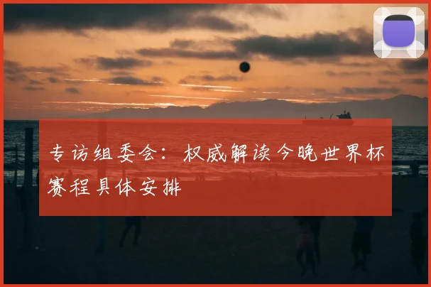 专访组委会:权威解读今晚世界杯赛程具体安排