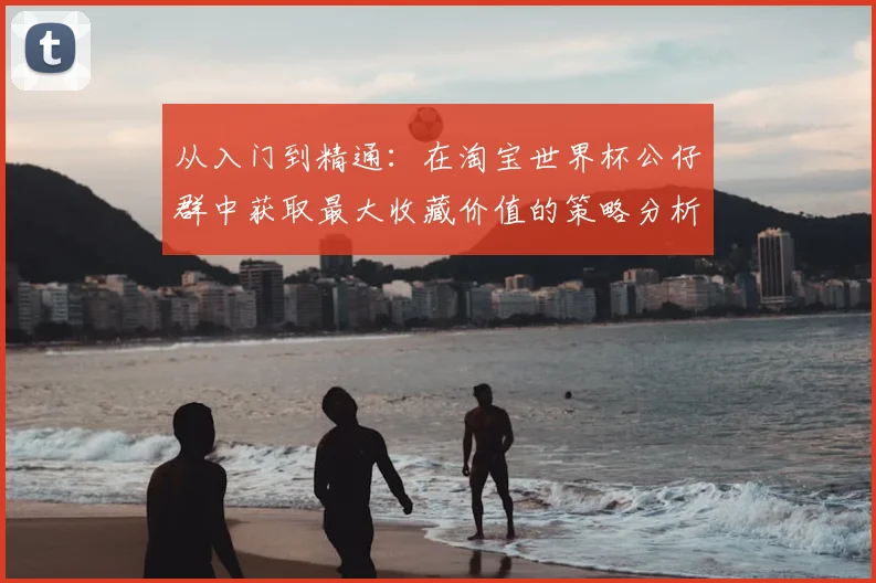 从入门到精通:在淘宝世界杯公仔群中获取最大收藏价值的策略分析