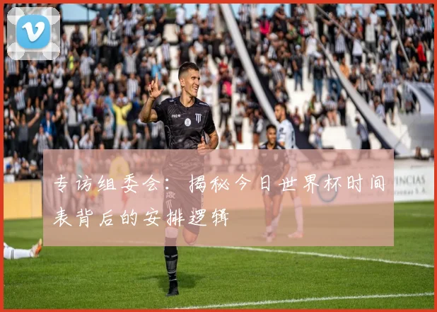 专访组委会：揭秘今日世界杯时间表背后的安排逻辑