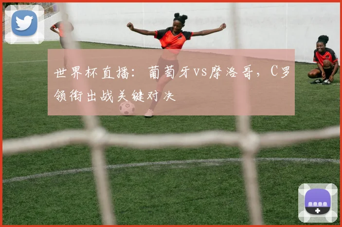 世界杯直播:葡萄牙vs摩洛哥,C罗领衔出战关键对决