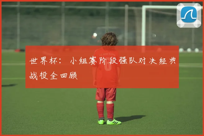 世界杯：小组赛阶段强队对决经典战役全回顾