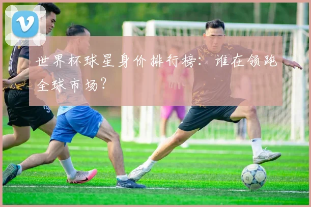 世界杯球星身价排行榜:谁在领跑全球市场?