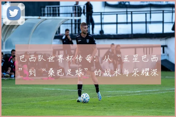 巴西队世界杯传奇：从“五星巴西”到“桑巴足球”的战术与荣耀深度分析