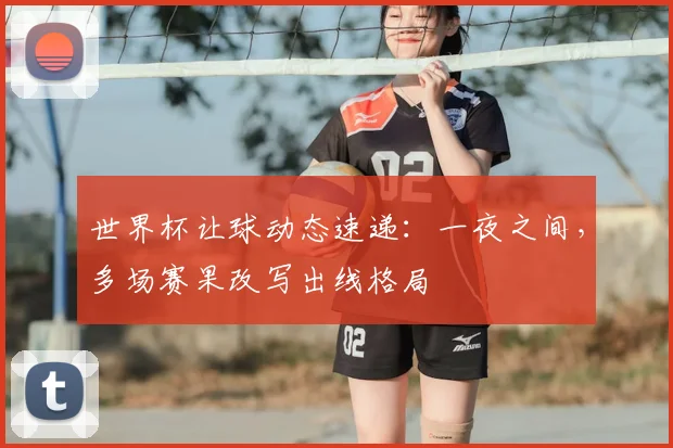 世界杯让球动态速递:一夜之间,多场赛果改写出线格局