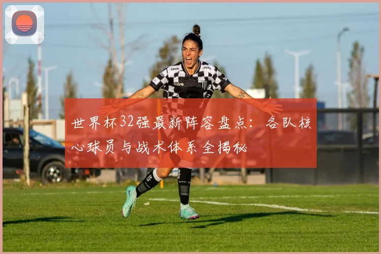 世界杯32强最新阵容盘点：各队核心球员与战术体系全揭秘