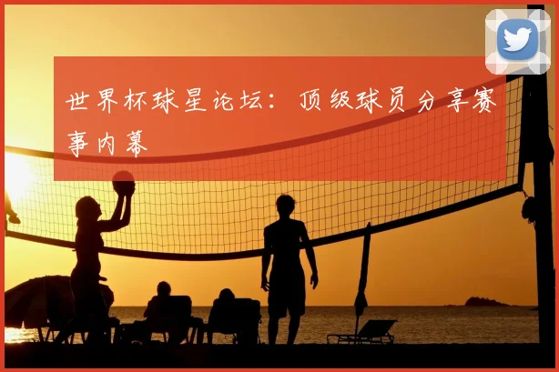 世界杯球星论坛：顶级球员分享赛事内幕
