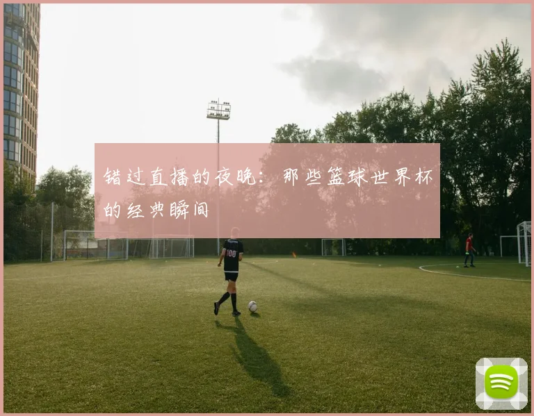 错过直播的夜晚：那些篮球世界杯的经典瞬间