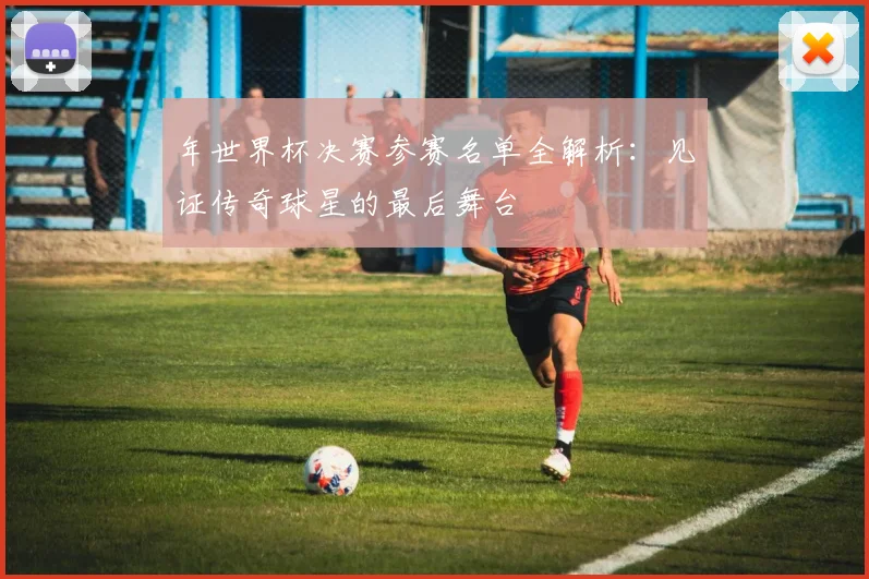 年世界杯决赛参赛名单全解析：见证传奇球星的最后舞台